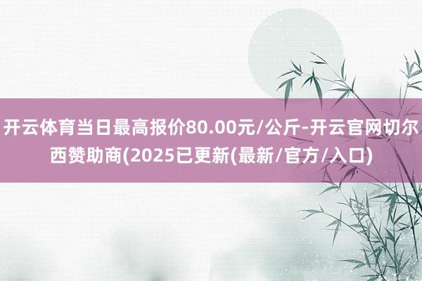 开云体育当日最高报价80.00元/公斤-开云官网切尔西赞助商(2025已更新(最新/官方/入口)