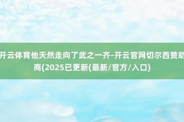 开云体育他天然走向了武之一齐-开云官网切尔西赞助商(2025已更新(最新/官方/入口)
