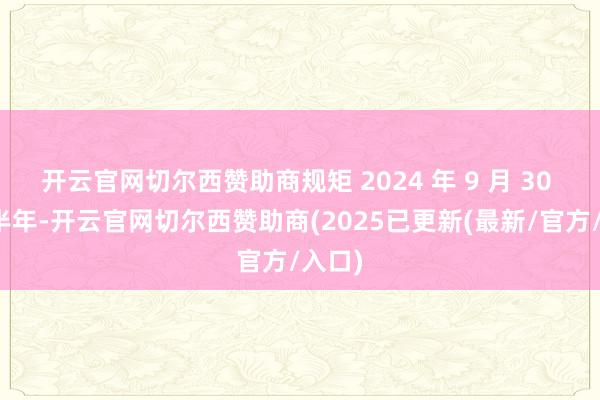 开云官网切尔西赞助商规矩 2024 年 9 月 30 日的半年-开云官网切尔西赞助商(2025已更新(最新/官方/入口)