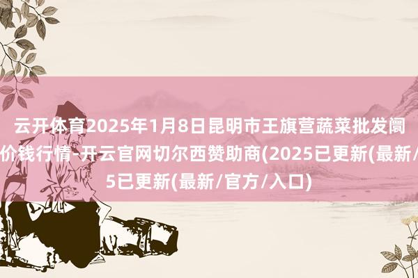 云开体育2025年1月8日昆明市王旗营蔬菜批发阛阓有限公司价钱行情-开云官网切尔西赞助商(2025已更新(最新/官方/入口)