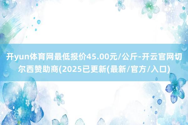 开yun体育网最低报价45.00元/公斤-开云官网切尔西赞助商(2025已更新(最新/官方/入口)