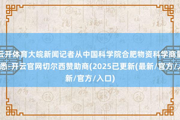 云开体育大皖新闻记者从中国科学院合肥物资科学商量院获悉-开云官网切尔西赞助商(2025已更新(最新/官方/入口)