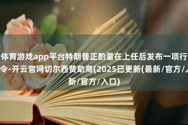 体育游戏app平台特朗普正酌量在上任后发布一项行政敕令-开云官网切尔西赞助商(2025已更新(最新/官方/入口)