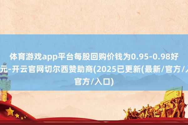 体育游戏app平台每股回购价钱为0.95-0.98好意思元-开云官网切尔西赞助商(2025已更新(最新/官方/入口)