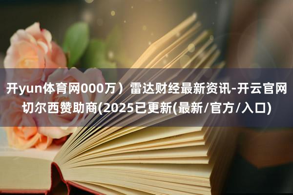 开yun体育网000万)雷达财经最新资讯-开云官网切尔西赞助商(2025已更新(最新/官方/入口)