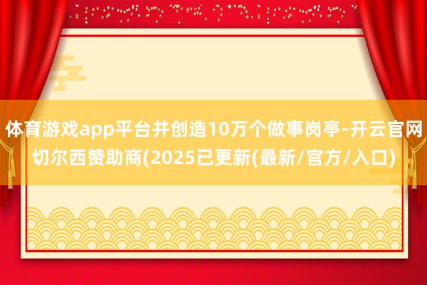 体育游戏app平台并创造10万个做事岗亭-开云官网切尔西赞助商(2025已更新(最新/官方/入口)