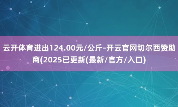 云开体育进出124.00元/公斤-开云官网切尔西赞助商(2025已更新(最新/官方/入口)