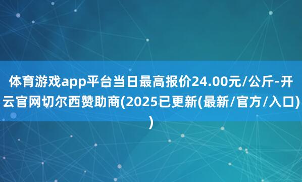 体育游戏app平台当日最高报价24.00元/公斤-开云官网切尔西赞助商(2025已更新(最新/官方/入口)