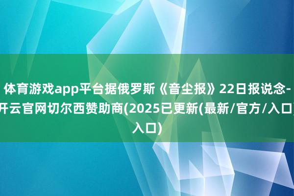 体育游戏app平台据俄罗斯《音尘报》22日报说念-开云官网切尔西赞助商(2025已更新(最新/官方/入口)