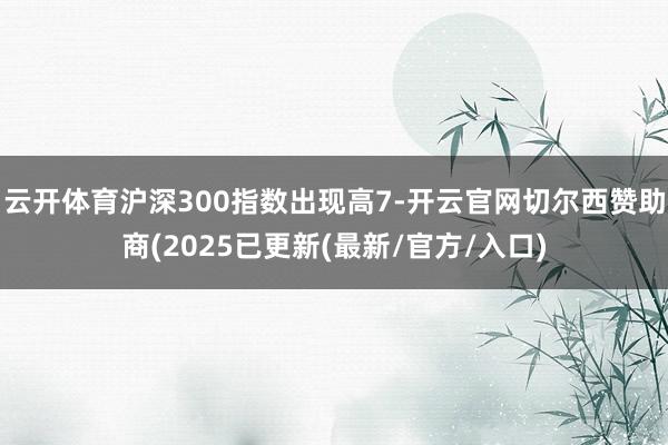 云开体育沪深300指数出现高7-开云官网切尔西赞助商(2025已更新(最新/官方/入口)