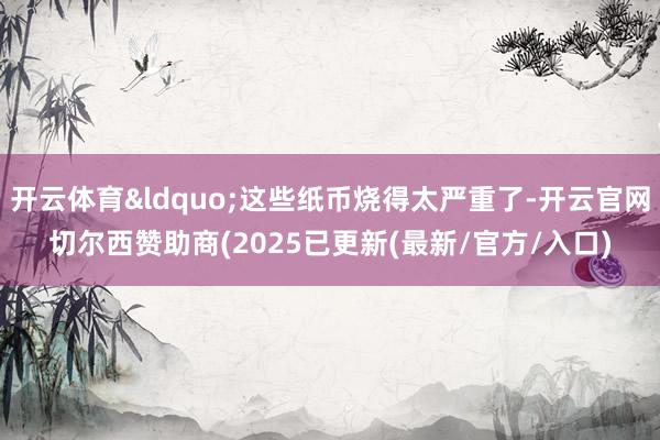 开云体育&ldquo;这些纸币烧得太严重了-开云官网切尔西赞助商(2025已更新(最新/官方/入口)