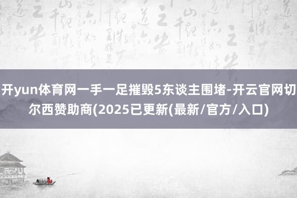 开yun体育网一手一足摧毁5东谈主围堵-开云官网切尔西赞助商(2025已更新(最新/官方/入口)