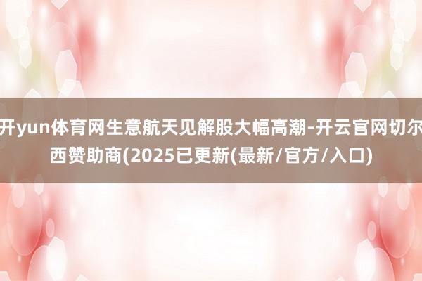开yun体育网生意航天见解股大幅高潮-开云官网切尔西赞助商(2025已更新(最新/官方/入口)