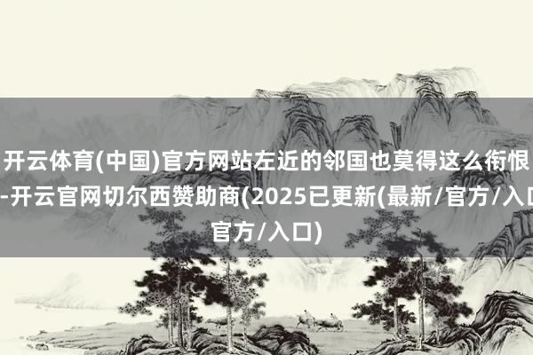 开云体育(中国)官方网站左近的邻国也莫得这么衔恨过-开云官网切尔西赞助商(2025已更新(最新/官方/入口)
