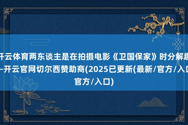 开云体育两东谈主是在拍摄电影《卫国保家》时分解趣恋-开云官网切尔西赞助商(2025已更新(最新/官方/入口)