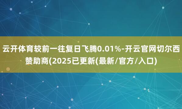 云开体育较前一往复日飞腾0.01%-开云官网切尔西赞助商(2025已更新(最新/官方/入口)