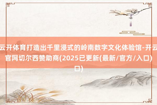 云开体育打造出千里浸式的岭南数字文化体验馆-开云官网切尔西赞助商(2025已更新(最新/官方/入口)