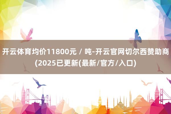 开云体育均价11800元 / 吨-开云官网切尔西赞助商(2025已更新(最新/官方/入口)