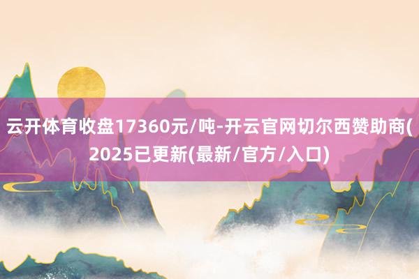 云开体育收盘17360元/吨-开云官网切尔西赞助商(2025已更新(最新/官方/入口)