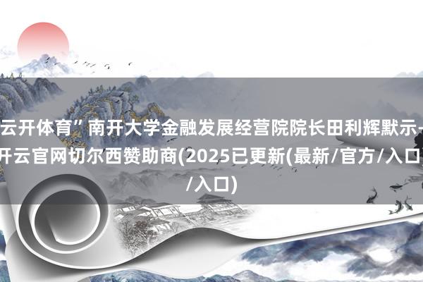 云开体育”南开大学金融发展经营院院长田利辉默示-开云官网切尔西赞助商(2025已更新(最新/官方/入口)