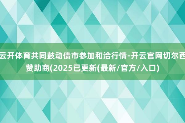 云开体育共同鼓动债市参加和洽行情-开云官网切尔西赞助商(2025已更新(最新/官方/入口)
