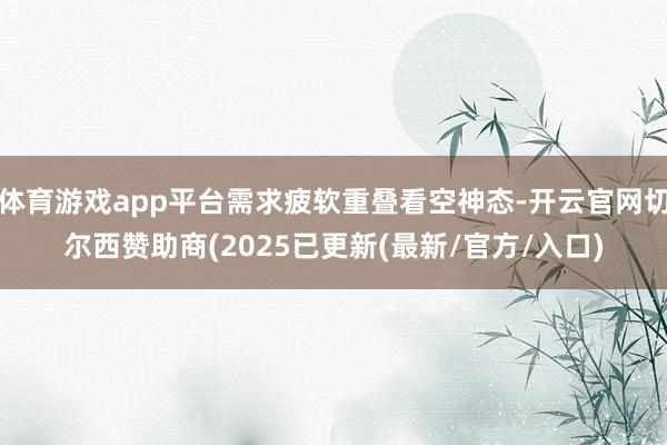 体育游戏app平台需求疲软重叠看空神态-开云官网切尔西赞助商(2025已更新(最新/官方/入口)