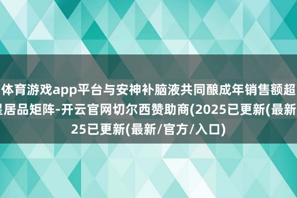 体育游戏app平台与安神补脑液共同酿成年销售额超7亿元的明星居品矩阵-开云官网切尔西赞助商(2025已更新(最新/官方/入口)