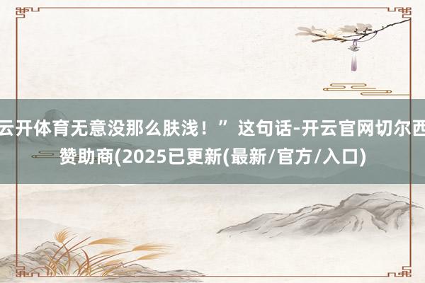 云开体育无意没那么肤浅!” 这句话-开云官网切尔西赞助商(2025已更新(最新/官方/入口)