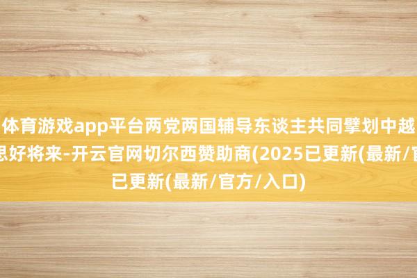体育游戏app平台两党两国辅导东谈主共同擘划中越关系好意思好将来-开云官网切尔西赞助商(2025已更新(最新/官方/入口)