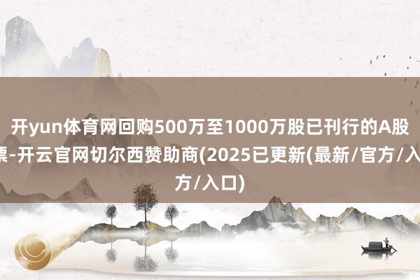 开yun体育网回购500万至1000万股已刊行的A股股票-开云官网切尔西赞助商(2025已更新(最新/官方/入口)