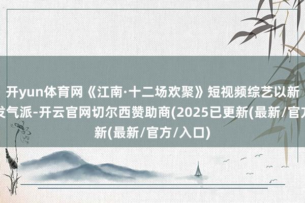 开yun体育网《江南·十二场欢聚》短视频综艺以新时代抒发气派-开云官网切尔西赞助商(2025已更新(最新/官方/入口)