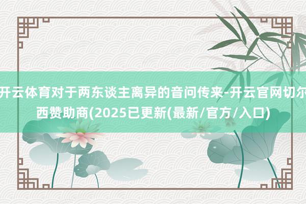 开云体育对于两东谈主离异的音问传来-开云官网切尔西赞助商(2025已更新(最新/官方/入口)
