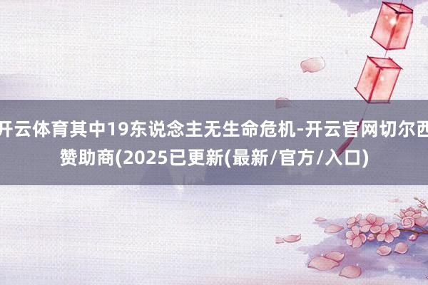 开云体育其中19东说念主无生命危机-开云官网切尔西赞助商(2025已更新(最新/官方/入口)