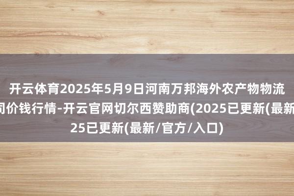 开云体育2025年5月9日河南万邦海外农产物物流股份有限公司价钱行情-开云官网切尔西赞助商(2025已更新(最新/官方/入口)