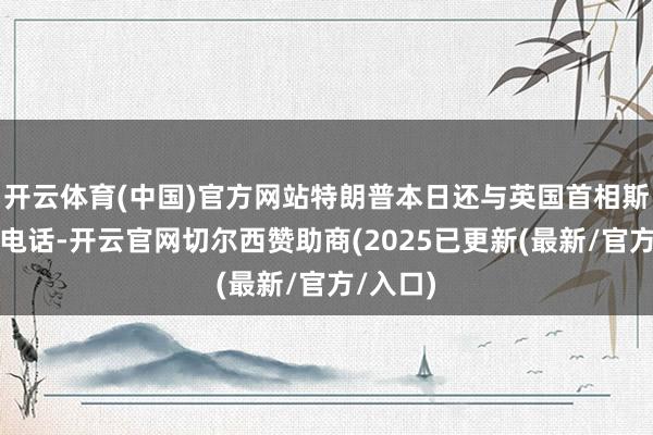 开云体育(中国)官方网站特朗普本日还与英国首相斯塔默通电话-开云官网切尔西赞助商(2025已更新(最新/官方/入口)