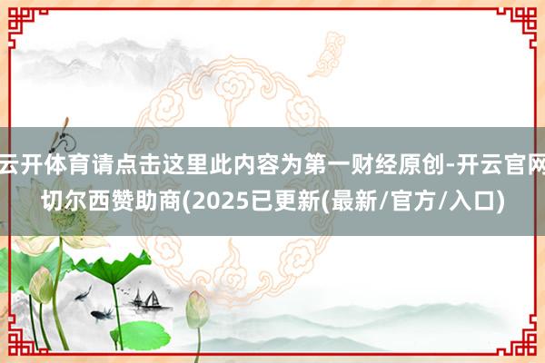 云开体育请点击这里此内容为第一财经原创-开云官网切尔西赞助商(2025已更新(最新/官方/入口)