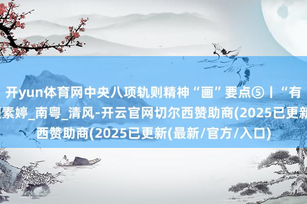 开yun体育网中央八项轨则精神“画”要点⑤丨“有来有往”要注重_颜素婷_南粤_清风-开云官网切尔西赞助商(2025已更新(最新/官方/入口)