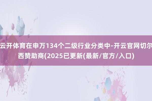 云开体育在申万134个二级行业分类中-开云官网切尔西赞助商(2025已更新(最新/官方/入口)