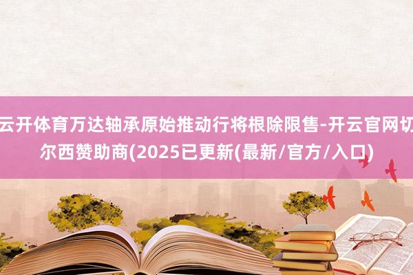 云开体育万达轴承原始推动行将根除限售-开云官网切尔西赞助商(2025已更新(最新/官方/入口)
