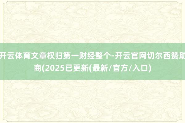 开云体育文章权归第一财经整个-开云官网切尔西赞助商(2025已更新(最新/官方/入口)