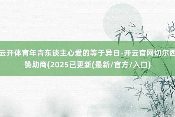 云开体育年青东谈主心爱的等于异日-开云官网切尔西赞助商(2025已更新(最新/官方/入口)