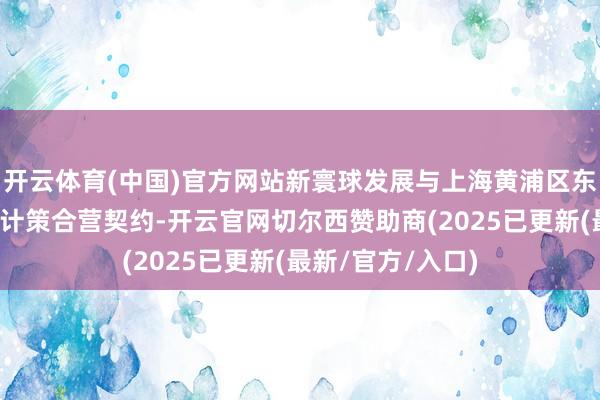 开云体育(中国)官方网站新寰球发展与上海黄浦区东谈主民政府签署计策合营契约-开云官网切尔西赞助商(2025已更新(最新/官方/入口)