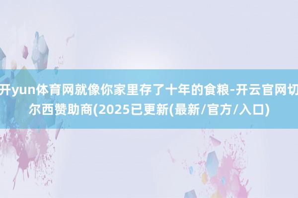开yun体育网就像你家里存了十年的食粮-开云官网切尔西赞助商(2025已更新(最新/官方/入口)
