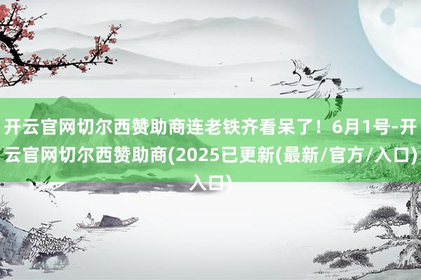 开云官网切尔西赞助商连老铁齐看呆了！6月1号-开云官网切尔西赞助商(2025已更新(最新/官方/入口)