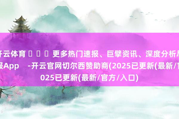 开云体育 ​​​更多热门速报、巨擘资讯、深度分析尽在北京日报App    -开云官网切尔西赞助商(2025已更新(最新/官方/入口)
