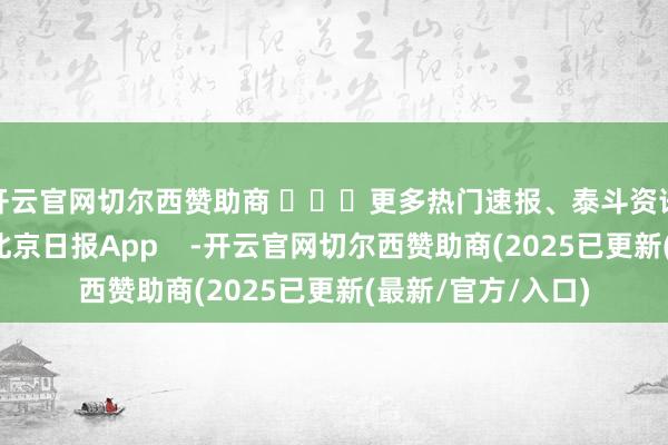 开云官网切尔西赞助商 ​​​更多热门速报、泰斗资讯、深度分析尽在北京日报App    -开云官网切尔西赞助商(2025已更新(最新/官方/入口)