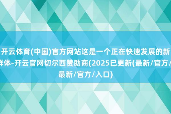 开云体育(中国)官方网站这是一个正在快速发展的新用户群体-开云官网切尔西赞助商(2025已更新(最新/官方/入口)