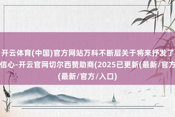 开云体育(中国)官方网站万科不断层关于将来抒发了坚贞的信心-开云官网切尔西赞助商(2025已更新(最新/官方/入口)