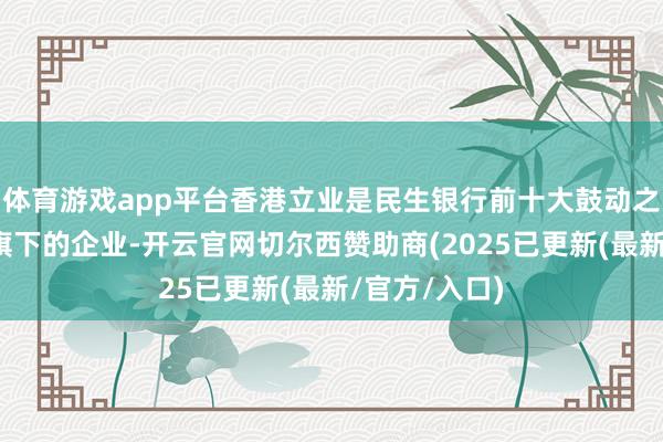 体育游戏app平台香港立业是民生银行前十大鼓动之一立业集团旗下的企业-开云官网切尔西赞助商(2025已更新(最新/官方/入口)
