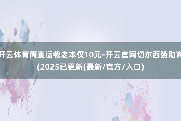 开云体育简直运载老本仅10元-开云官网切尔西赞助商(2025已更新(最新/官方/入口)